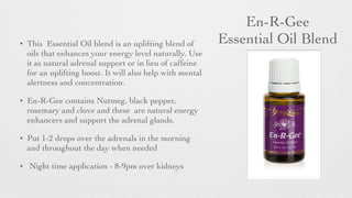 En-R-Gee 	

Essential Oil Blend• This Essential Oil blend is an uplifting blend of
oils that enhances your energy level naturally. Use
it as natural adrenal support or in lieu of caffeine
for an uplifting boost. It will also help with mental
alertness and concentration.
• En-R-Gee contains Nutmeg, black pepper,
rosemary and clove and these are natural energy
enhancers and support the adrenal glands.
• Put 1-2 drops over the adrenals in the morning
and throughout the day when needed	

• Night time application - 8-9pm over kidneys
 