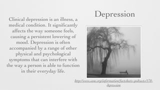 DepressionClinical depression is an illness, a
medical condition. It signiﬁcantly
affects the way someone feels,
causing a persistent lowering of
mood. Depression is often
accompanied by a range of other
physical and psychological
symptoms that can interfere with
the way a person is able to function
in their everyday life.
http://www.sane.org/information/factsheets-podcasts/178-
depression
 