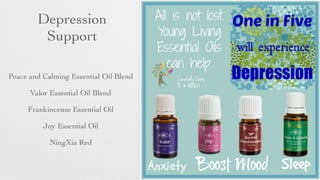 Depression 	

Support
• Peace and Calming Essential Oil Blend	

• Valor Essential Oil Blend	

• Frankincense Essential Oil	

• Joy Essential Oil	

• NingXia Red
 