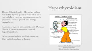 Hyperthyroidism
Hyper (High) thyroid - Hyperthyroidism
means the thyroid gland is overactive. The
thyroid gland controls important metabolic
processes, such as growth and energy
expenditure.
An immune system abnormality called Graves'
disease is the most common cause of
hyperthyroidism.
Other causes include local inﬂammation
(thyroiditis), nodules or lumps.
http://www.betterhealth.vic.gov.au/bhcv2/
bhcarticles.nsf/pages/
Thyroid_disorders_hyperthyroidism
 