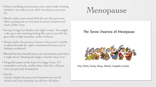 Menopause
• Itchy is heckling you because your entire body is losing
moisture, not only in your skin, but also in your eyes
etc
• Bitchy makes your mood shift all over the spectrum,
often causing you to overreact to minor irritants and
seem a little crazy.	

• Sweaty brings hot ﬂashes and night sweats. You might
wake up in the morning feeling like you’ve just left the
gym after a high-intensity cardio workout.	

• Sleepy makes his presence known when you’re unable
to sleep through the night, sometimes because you’re
feeling overheated.
• Bloated latches himself onto your metabolism and slows
it right down! Beating the bulge is harder than ever!
• Forgetful comes in the form of a foggy brain. If I
remember correctly, studies show that this will pass
once you get past menopause.
• Pyscho
reason, simply because your hormones are out of
whack and your emotions are all over the place.
 