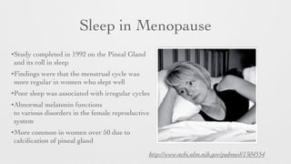 Sleep in Menopause
!
•Study completed in 1992 on the Pineal Gland
and its roll in sleep	

•Findings were that the menstrual cycle was
more regular in women who slept well	

•Poor sleep was associated with irregular cycles	

•Abnormal melatonin functions
to various disorders in the female reproductive
system	

•More common in women over 50 due to
calciﬁcation of pineal gland
http://www.ncbi.nlm.nih.gov/pubmed/1304554
 