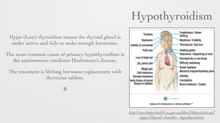 Hypothyroidism
Hypo (Low) thyroidism means the thyroid gland is
under active and fails to make enough hormones.
The most common cause of primary hypothyroidism is
the autoimmune condition Hashimoto's disease.
The treatment is lifelong hormone replacement with
thyroxine tablets.
S
http://www.betterhealth.vic.gov.au/bhcv2/bhcarticles.nsf/
pages/Thyroid_disorders_hypothyroidism
 