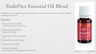 EndoFlex Essential Oil Blend
EndoFlex is a special blend of essential oils that was designed to balance the body’s glands,
including the thyroid.
 
Ingredients:
• Geranium Essential Oil -
and releases toxins in the liver.	

• Spearmint Essential Oil -
toxins in the body.	

• Sage Essential Oil - may help o
• Myrtle Essential Oil - boosts
• Nutmeg Essential Oil -
• German Chamomile -
liver function. It also supports the pancreas.
 