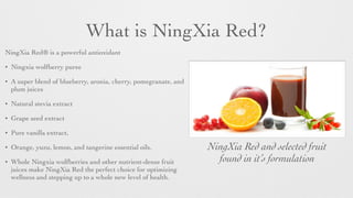 What is NingXia Red?
NingXia Red® is a powerful antioxidant
• Ningxia wolfberry puree
• A super blend of blueberry, aronia, cherry, pomegranate, and
plum juices
• Natural stevia extract
• Grape seed extract
• Pure vanilla extract,
• Orange, yuzu, lemon, and tangerine essential oils.
• Whole Ningxia wolfberries and other nutrient-dense fruit
juices make NingXia Red the perfect choice for optimizing
wellness and stepping up to a whole new level of health.
NingXia Red and selected fruit
found in it’s formulation
 