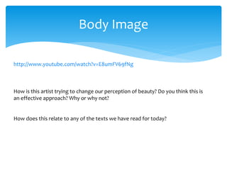 Body Image
http://www.youtube.com/watch?v=E8umFV69fNg
How is this artist trying to change our perception of beauty? Do you think this is
an effective approach? Why or why not?
How does this relate to any of the texts we have read for today?
 