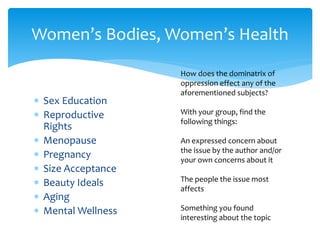  Sex Education
 Reproductive
Rights
 Menopause
 Pregnancy
 Size Acceptance
 Beauty Ideals
 Aging
 Mental Wellness
Women’s Bodies, Women’s Health
How does the dominatrix of
oppression effect any of the
aforementioned subjects?
With your group, find the
following things:
An expressed concern about
the issue by the author and/or
your own concerns about it
The people the issue most
affects
Something you found
interesting about the topic
 