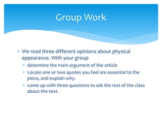  We read three different opinions about physical
appearance. With your group
 determine the main argument of the article
 Locate one or two quotes you feel are essential to the
piece, and explain why.
 come up with three questions to ask the rest of the class
about the text.
Group Work
 