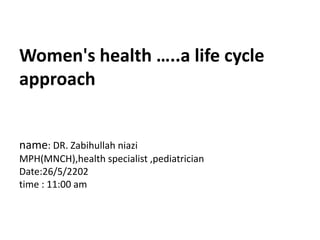 Women's health …..a life cycle
approach
name: DR. Zabihullah niazi
MPH(MNCH),health specialist ,pediatrician
Date:26/5/2202
time : 11:00 am
 