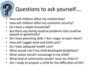 Questions to ask yourself….How will children affect my relationship?How will children affect my economic security?Do I have a stable household?Are there any family medical problems that could be passed on genetically?Do I have parenting skills ? Am I eager to learn them?How will I juggle work and child care?Do I have adequate health care?What would I do if my child developed disabilities?What values would I encourage in my child?What kind of community would I raise my child in?Am I ready to prepare a child for the difficulties of life?