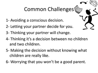 Common Challenges1- Avoiding a conscious decision.2- Letting your partner decide for you.3- Thinking your partner will change.4- Thinking it’s a decision between no children and two children.5- Making the decision without knowing what children are really like.6- Worrying that you won’t be a good parent. 
