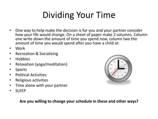 Dividing Your TimeOne way to help make the decision is for you and your partner consider how your life would change. On a sheet of paper make 2 columns. Column one write down the amount of time you spend now, column two the amount of time you would spend after you have a child at:WorkRecreation & SocializingHobbiesRelaxation (yoga/meditation)SportsPolitical ActivitiesReligious activitiesTime alone with your partnerSLEEPAre you willing to change your schedule in these and other ways?