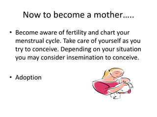 Now to become a mother…..Become aware of fertility and chart your menstrual cycle. Take care of yourself as you try to conceive. Depending on your situation you may consider insemination to conceive.Adoption