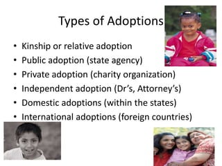 Types of AdoptionsKinship or relative adoptionPublic adoption (state agency)Private adoption (charity organization)Independent adoption (Dr’s, Attorney’s)Domestic adoptions (within the states)International adoptions (foreign countries)