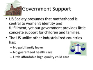 Government SupportUS Society presumes that motherhood is central to women’s identity and fulfillment, yet our government provides little concrete support for children and families. The US unlike other industrialized countries has:No paid family leaveNo guaranteed health careLittle affordable high quality child care