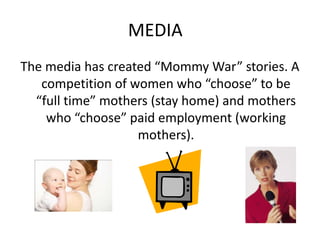 MEDIA	The media has created “Mommy War” stories. A competition of women who “choose” to be “full time” mothers (stay home) and mothers who “choose” paid employment (working mothers). 
