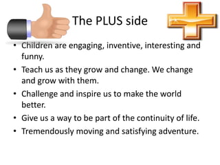 The PLUS sideChildren are engaging, inventive, interesting and funny.Teach us as they grow and change. We change and grow with them.Challenge and inspire us to make the world better.Give us a way to be part of the continuity of life.Tremendously moving and satisfying adventure. 