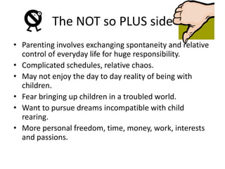 The NOT so PLUS sideParenting involves exchanging spontaneity and relative control of everyday life for huge responsibility.Complicated schedules, relative chaos.May not enjoy the day to day reality of being with children.Fear bringing up children in a troubled world.Want to pursue dreams incompatible with child rearing.More personal freedom, time, money, work, interests and passions. 
