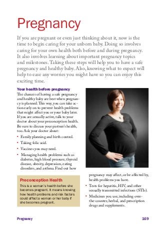 Pregnancy
If you are pregnant or even just thinking about it, now is the
time to begin caring for your unborn baby. Doing so involves
caring for your own health both before and during pregnancy.
It also involves learning about important pregnancy topics
and milestones. Taking these steps will help you to have a safe
pregnancy and healthy baby. Also, knowing what to expect will
help to ease any worries you might have so you can enjoy this
exciting time.
Your health before pregnancy
The chances of having a safe pregnancy
and healthy baby are best when pregnancy is planned. This way, you can take action early on to prevent health problems
that might affect you or your baby later.
If you are sexually active, talk to your
doctor about your preconception health.
Be sure to discuss your partner’s health,
too. Ask your doctor about:
l	

l	

l	

l	

Family planning and birth control.
Taking folic acid.

Vaccines you may need.

Managing health problems such as
diabetes, high blood pressure, thyroid
disease, obesity, depression, eating
disorders, and asthma. Find out how
pregnancy may affect, or be affected by,
health problems you have.

Preconception Health
This is a woman’s health before she
becomes pregnant. It means knowing
how health problems and risk factors
could affect a woman or her baby if
she becomes pregnant.

Pregnancy

l	

l	

Tests for hepatitis, HIV, and other
sexually transmitted infections (STIs).
Medicines you use, including overthe-counter, herbal, and prescription
drugs and supplements.

169

 