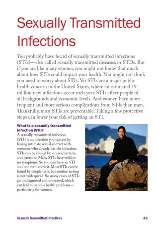Sexually Transmitted
Infections
You probably have heard of sexually transmitted infections
(STIs)—also called sexually transmitted diseases, or STDs. But
if you are like many women, you might not know that much
about how STIs could impact your health. You might not think
you need to worry about STIs. Yet STIs are a major public
health concern in the United States, where an estimated 19
million new infections occur each year. STIs affect people of
all backgrounds and economic levels. And women have more
frequent and more serious complications from STIs than men.
Thankfully, most STIs are preventable. Taking a few protective
steps can lower your risk of getting an STI.
What is a sexually transmitted
infection (STI)?
A sexually transmitted infection
(STI) is an infection you can get by
having intimate sexual contact with
someone who already has the infection.
STIs can be caused by viruses, bacteria,
and parasites. Many STIs have mild or
no symptoms. So you can have an STI
and not even know it. Most STIs can be
found by simple tests, but routine testing
is not widespread. So many cases of STIs
go undiagnosed and untreated, which
can lead to serious health problems—
particularly for women.

Sexually Transmitted Infections

43

 