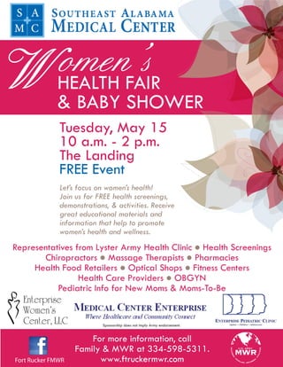omen’s
WHEALTH FAIR & BABY SHOWER
              Tuesday, May 15
              10 a.m. - 2 p.m.
              The Landing
              FREE Event
              Let’s focus on women’s health!
              Join us for FREE health screenings,
              demonstrations, & activities. Receive
              great educational materials and
              information that help to promote
              women’s health and wellness.
Representatives from Lyster Army Health Clinic  Health Screenings
       Chiropractors  Massage Therapists  Pharmacies
     Health Food Retailers  Optical Shops  Fitness Centers
                 Health Care Providers  OBGYN
           Pediatric Info for New Moms & Moms-To-Be


                           Sponsorship does not imply Army endorsement.


                       For more information, call
                   Family & MWR at 334-598-5311.
Fort Rucker FMWR         www.ftruckermwr.com
 