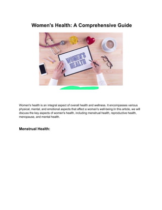 Women's Health: A Comprehensive Guide
Women's health is an integral aspect of overall health and wellness. It encompasses various
physical, mental, and emotional aspects that affect a woman's well-being.In this article, we will
discuss the key aspects of women's health, including menstrual health, reproductive health,
menopause, and mental health.
Menstrual Health:
 