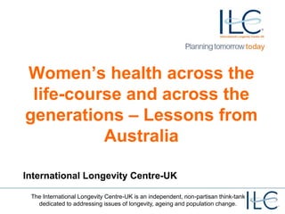The International Longevity Centre-UK is an independent, non-partisan think-tank
dedicated to addressing issues of longevity, ageing and population change.
Women’s health across the
life-course and across the
generations – Lessons from
Australia
International Longevity Centre-UK
 