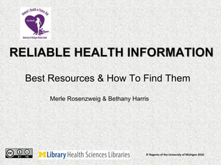 RELIABLE HEALTH INFORMATION Best Resources & How To Find Them  © Regents of the University of Michigan 2010 Merle Rosenzweig & Bethany Harris 