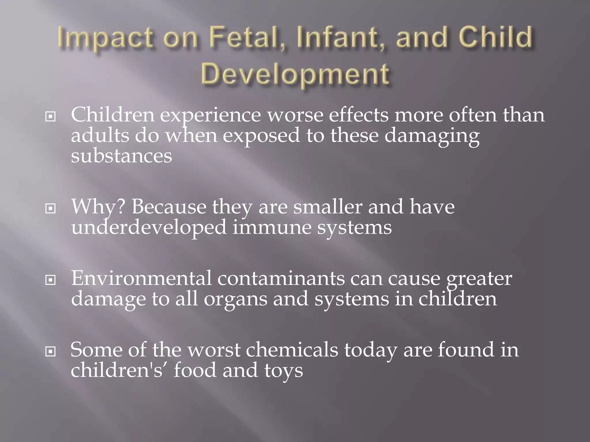  Children experience worse effects more often than
adults do when exposed to these damaging
substances
 Why? Because they are smaller and have
underdeveloped immune systems
 Environmental contaminants can cause greater
damage to all organs and systems in children
 Some of the worst chemicals today are found in
children's’ food and toys
 