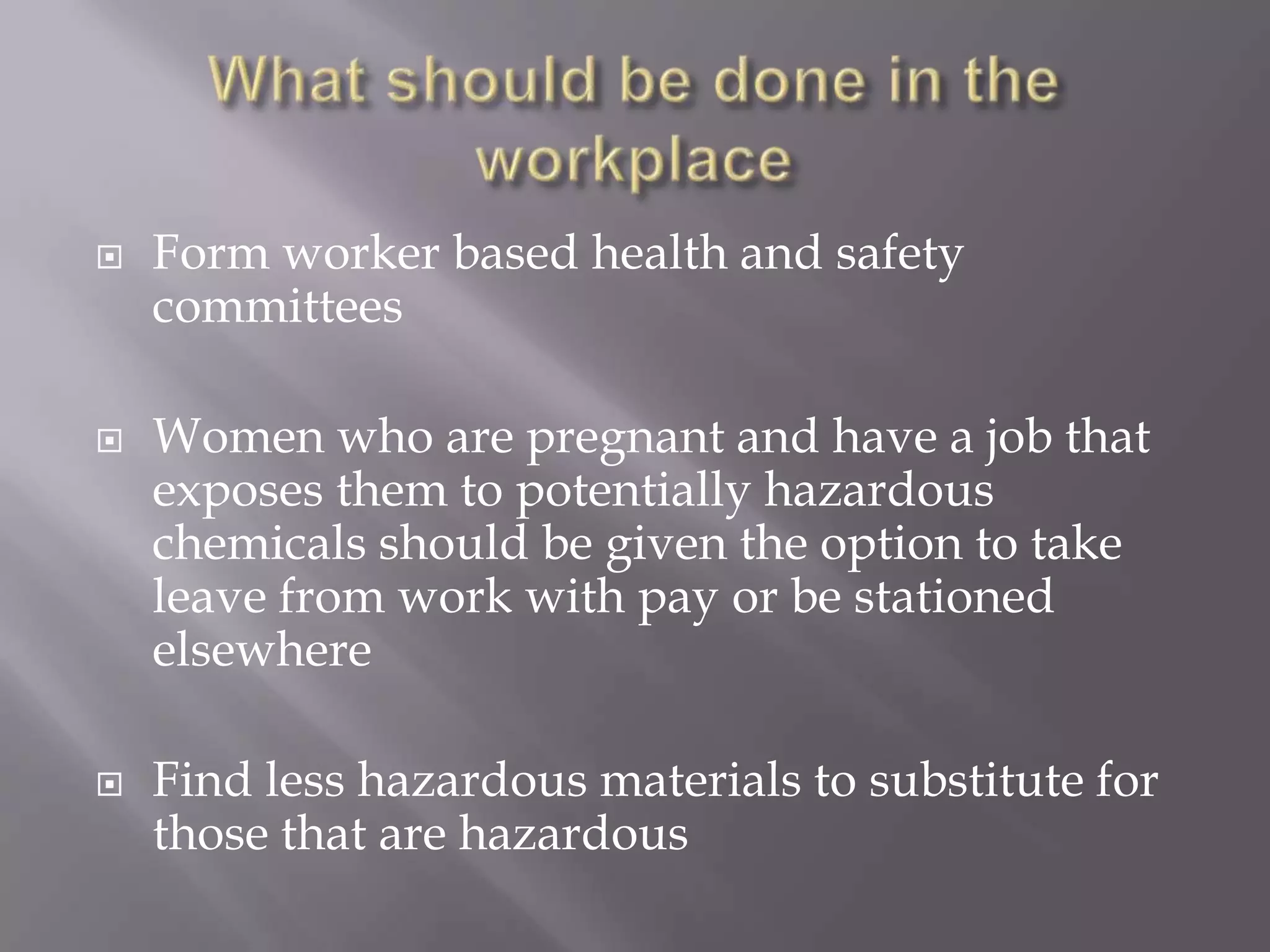  Form worker based health and safety
committees
 Women who are pregnant and have a job that
exposes them to potentially hazardous
chemicals should be given the option to take
leave from work with pay or be stationed
elsewhere
 Find less hazardous materials to substitute for
those that are hazardous
 