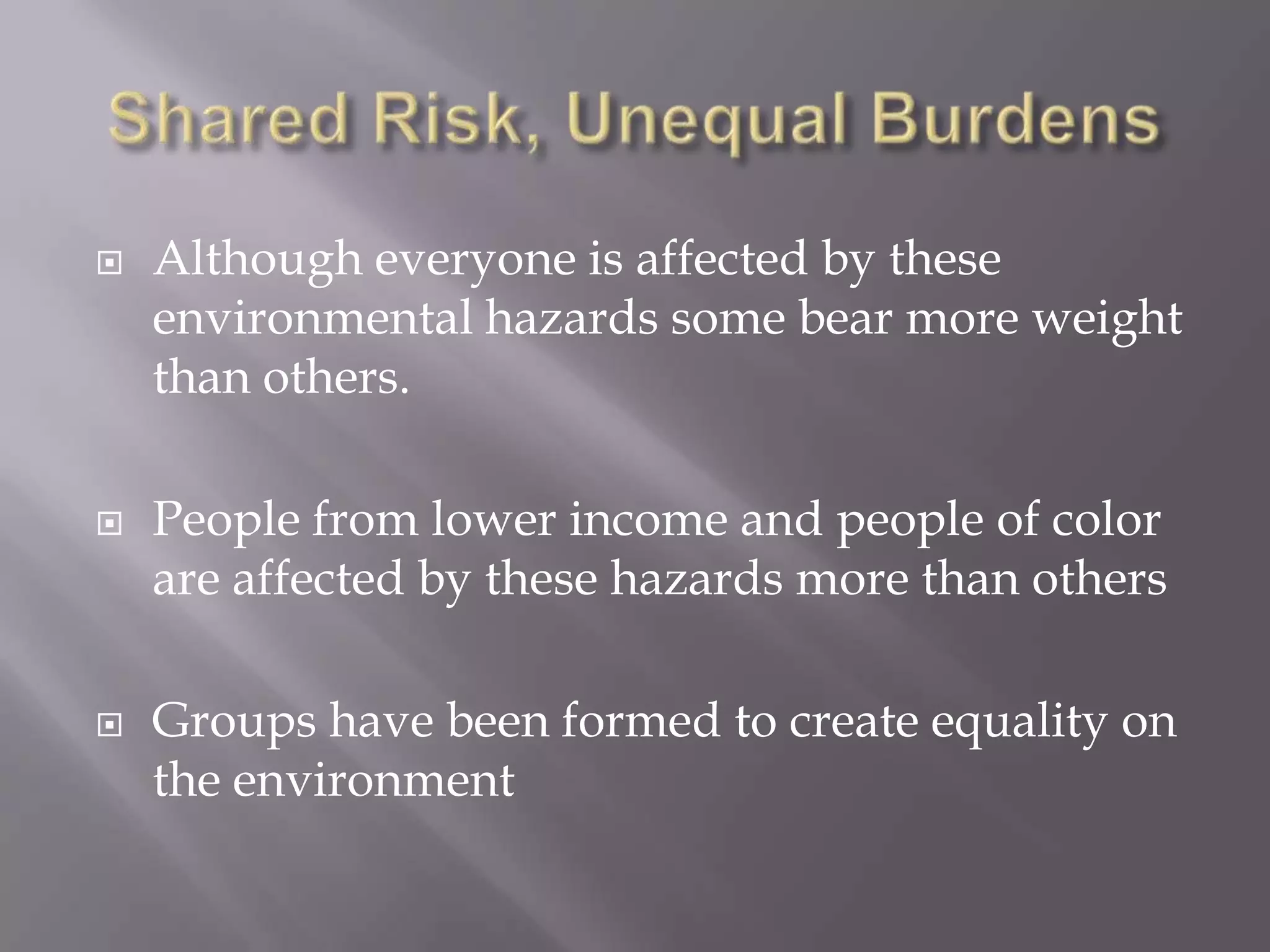  Although everyone is affected by these
environmental hazards some bear more weight
than others.
 People from lower income and people of color
are affected by these hazards more than others
 Groups have been formed to create equality on
the environment
 
