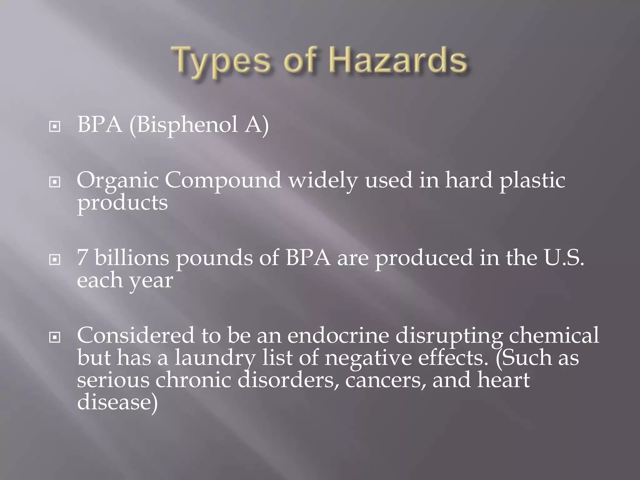  BPA (Bisphenol A)
 Organic Compound widely used in hard plastic
products
 7 billions pounds of BPA are produced in the U.S.
each year
 Considered to be an endocrine disrupting chemical
but has a laundry list of negative effects. (Such as
serious chronic disorders, cancers, and heart
disease)
 