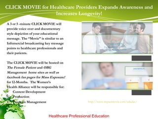 A 3 or 5 -minute CLICK MOVIE will provide voice over and documentary  style depiction of your educational  message. The “Movie” is similar to an  Infomercial broadcasting key message  points to healthcare professionals and  their patients. The CLICK MOVIE will be hosted on  The Female Patient  and  OBG  Management  home sites as well as  facebook fan pages for Mass Exposure! for 12-Months.  The Women’s  Health Alliance will be responsible for: Content Development Production  Program Management  CLICK MOVIE for Healthcare Providers Expands Awareness and Increases Longevity! Healthcare Professional Education     http://www.impactmovie.com/saladax /   