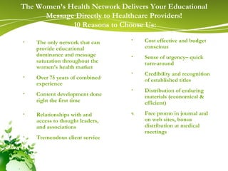 The Women’s Health Network Delivers Your Educational Message Directly to Healthcare Providers! 10 Reasons to Choose Us: The only network that can provide educational dominance and message saturation throughout the women’s health market Over 75 years of combined experience Content development done right the first time Relationships with and access to thought leaders, and associations Tremendous client service   Cost effective and budget conscious  Sense of urgency– quick turn-around Credibility and recognition of established titles  Distribution of enduring materials (economical & efficient) Free promo in journal and on web sites, bonus distribution at medical meetings 