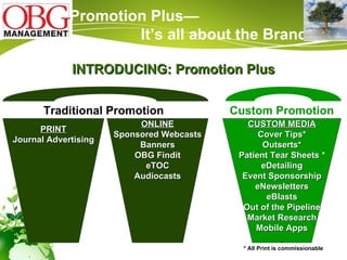 Traditional Promotion Custom Promotion PRINT Journal Advertising CUSTOM MEDIA Cover Tips* Outserts* Patient Tear Sheets   * eDetailing Event Sponsorship eNewsletters eBlasts Out of the Pipeline Market Research Mobile Apps ONLINE Sponsored Webcasts Banners OBG Findit eTOC Audiocasts * All Print is commissionable Promotion Plus—  It’s all about the Brand INTRODUCING: Promotion Plus 