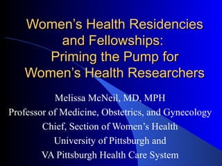 Women’s Health Residencies
       and Fellowships:
      Priming the Pump for
   Women’s Health Researchers
           Melissa McNeil, MD, MPH
Professor of Medicine, Obstetrics, and Gynecology
        Chief, Section of Women’s Health
           University of Pittsburgh and
        VA Pittsburgh Health Care System
 