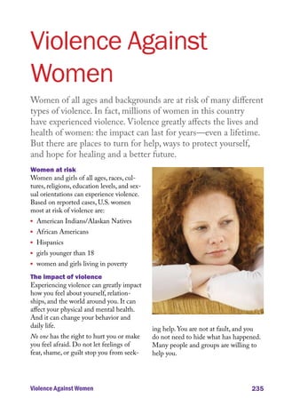 Violence Against
Women
Women of all ages and backgrounds are at risk of many different
types of violence. In fact, millions of women in this country
have experienced violence. Violence greatly affects the lives and
health of women: the impact can last for years––even a lifetime.
But there are places to turn for help, ways to protect yourself,
and hope for healing and a better future.
Women at risk
Women and girls of all ages, races, cultures, religions, education levels, and sexual orientations can experience violence.
Based on reported cases, U.S. women
most at risk of violence are:
l	

l	

l	

l	

l	

American Indians/Alaskan Natives
African Americans
Hispanics

girls younger than 18

women and girls living in poverty

The impact of violence
Experiencing violence can greatly impact
how you feel about yourself, relationships, and the world around you. It can
affect your physical and mental health.
And it can change your behavior and
daily life.
No one has the right to hurt you or make
you feel afraid. Do not let feelings of
fear, shame, or guilt stop you from seek-

Violence Against Women

ing help. You are not at fault, and you
do not need to hide what has happened.
Many people and groups are willing to
help you.

235

 