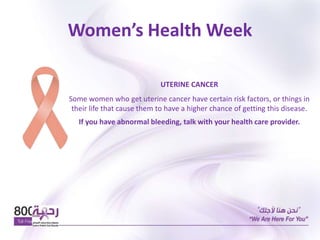 Women’s Health Week
UTERINE CANCER
Some women who get uterine cancer have certain risk factors, or things in
their life that cause them to have a higher chance of getting this disease.
If you have abnormal bleeding, talk with your health care provider.
 