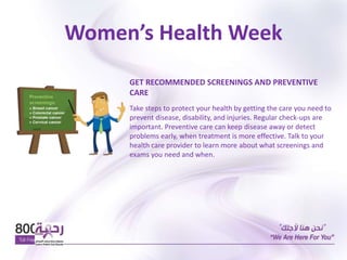 Women’s Health Week
GET RECOMMENDED SCREENINGS AND PREVENTIVE
CARE
Take steps to protect your health by getting the care you need to
prevent disease, disability, and injuries. Regular check-ups are
important. Preventive care can keep disease away or detect
problems early, when treatment is more effective. Talk to your
health care provider to learn more about what screenings and
exams you need and when.
 
