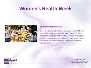 Women’s Health Week
ENJOY HEALTHY FOODS
Enjoy the taste, nutrients, bounty, and colors of fruits,
vegetables, and other healthy foods. With all of the
information about nutrition, food choices, and recipes
out there, it's easy to have a healthy eating plan. Learn
the basics and move toward a lifestyle of healthier
eating habits.
 