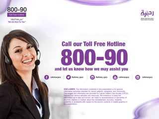 DISCLAIMER: The information contained in this presentation is for general
information purposes intended for cancer patients, caregivers, and community.
The images and information are provided by Cancer Patient Care Society (CPCS) -
Rahma from various websites and resources. We endeavour to keep the
information up to date and correct, we make no representations or warranties of
any kind, express or implied, about the completeness, accuracy, reliability,
suitability or availability with respect to the source, contents or related graphics in
this presentation.
 