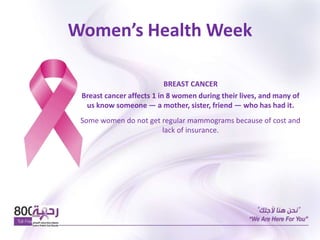 Women’s Health Week
BREAST CANCER
Breast cancer affects 1 in 8 women during their lives, and many of
us know someone — a mother, sister, friend — who has had it.
Some women do not get regular mammograms because of cost and
lack of insurance.
 