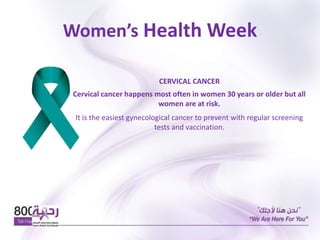 Women’s Health Week
CERVICAL CANCER
Cervical cancer happens most often in women 30 years or older but all
women are at risk.
It is the easiest gynecological cancer to prevent with regular screening
tests and vaccination.
 