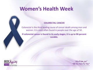 Women’s Health Week
COLORECTAL CANCER
Colorectal is the third leading cause of cancer death among men and
women. It is most often found in people over the age of 50.
If colorectal cancer is found in its early stages, it is up to 90 percent
curable.
 