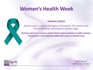 Women’s Health Week
OVARIAN CANCER
Ovarian cancer is cancer that begins in the ovaries. The ovaries make
female hormones and produce a woman's eggs.
Ovarian cancer is a serious cancer that is more common in older women.
Treatment is most effective when the cancer is found early.
 