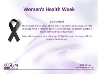 Women’s Health Week
SKIN CANCER
The number of new cases of skin cancer appears to be rising each year.
The good news is that skin cancer is now almost 100 percent curable if
found early and treated promptly.
Most skin cancers appear after age 50. But the sun's damaging effects
begin at an early age.
 