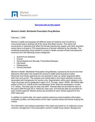  
 

                            Get more info on this report!


Women's Health: Worldwide Prescription Drug Markets


February 1, 2009

Women’s health encompasses all different areas of medicine and it would be a
monumental task to address all of the areas that affect women. This report will
concentrate on disorders that affect the female reproductive system and other disorders
where there is at least a 70% preponderance of women affected by the disorder. The
worldwide prescription drug market for women’s health consists of total manufacturers’
revenues from the following product categories:

    •   Autoimmune diseases
    •   Cancer
    •   Gynecological and Sexually Transmitted Diseases
    •   Hormones
    •   Osteoporosis
    •   Urinary Disorders

Women's Health: Worldwide Prescription Drug Markets, represents the fourth time that
Kalorama Information has tackled the women's health pharmaceutical market.
Revenues from these segments are not reported in total, as certain segments affect
both men and women. The analysis and market data in this report estimate revenues
associated with therapeutics for women only. Segmentation within each category is by
major drug type and by geographic region (U.S., Europe, Japan, ROW). All market data
pertain to the U.S. market at the manufacturers’ level. Data are expressed in current
U.S. dollars. The base year for data was 2007. forecast data are provided for each of
the years 2009 through 2013. Historical, base year, and forecast data are provided for
each market segment. Market shares are provided for each market segment for the
2007 base year.

In addition to market data, the report contains extensive product pipeline information,
competitor profiles, and discussions of the major industry issues and trends shaping the
market.

The information and analysis presented in this report are based on an extensive survey
of senior management in the prescription women’s health drug industry. Background
 
