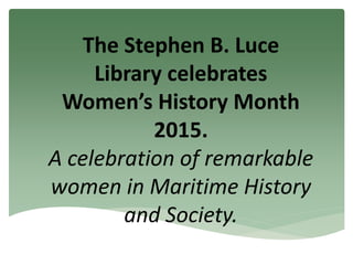 The Stephen B. Luce
Library celebrates
Women’s History Month
2015.
A celebration of remarkable
women in Maritime History
and Society.
 