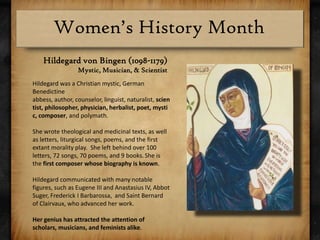 Hildegard von Bingen (1098-1179)Mystic, Musician, & ScientistHildegard was a Christian mystic, German Benedictine abbess, author, counselor, linguist, naturalist, scientist, philosopher, physician, herbalist, poet, mystic, composer, and polymath. She wrote theological and medicinal texts, as well as letters, liturgical songs, poems, and the first extant morality play.  She left behind over 100 letters, 72 songs, 70 poems, and 9 books.She is the first composer whose biography is known.Hildegard communicated with many notable figures, such as Eugene III and Anastasius IV, Abbot Suger, Frederick I Barbarossa,  and Saint Bernard of Clairvaux, who advanced her work.Her genius has attracted the attention of scholars, musicians, and feminists alike.