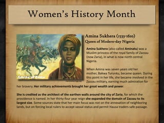 AminaSukhera (1533-1610)Queen of Modern-day NigeriaAminaSukhera (also called Aminatu) was a Muslim princess of the royal family of Zazzau (now Zaria), in what is now north central Nigeria. When Amina was seven years old her mother, BakwaTurunku, became queen. During this point in her life, she became involved in the Zazzau military, earning much admiration formaritimeheritage.orgher bravery. Her military achievements brought her great wealth and power. She is credited as the architect of the earthen walls around the city of Zaria, for which the providence is named. In her thirty-four year reign she expanded the domain of Zazzau to its largest size. Some sources state that her main focus was not on the annexation of neighboring lands, but on forcing local rulers to accept vassal status and permit Hausa traders safe passage.